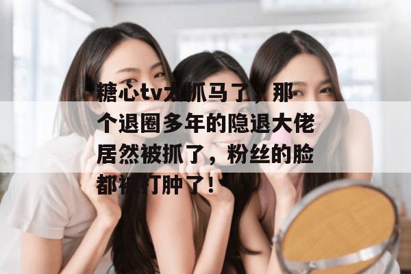 糖心tv太抓马了,那个退圈多年的隐退大佬居然被抓了,粉丝的脸都被打肿了!