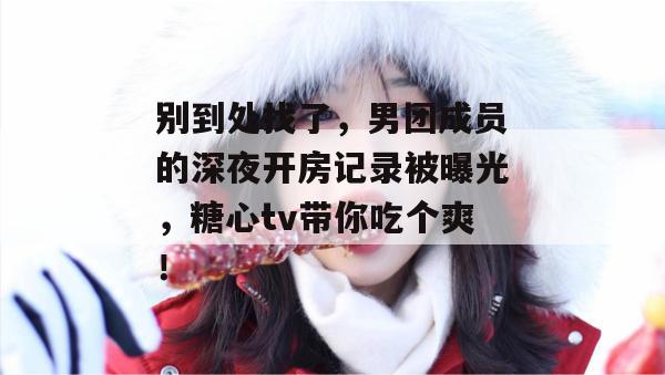 别到处找了,男团成员的深夜开房记录被曝光,糖心tv带你吃个爽!