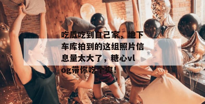 吃瓜吃到自己家,地下车库拍到的这组照片信息量太大了,糖心vlog带你吃个爽!