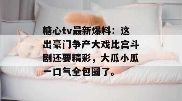 糖心tv最新爆料:这出豪门争产大戏比宫斗剧还要精彩,大瓜小瓜一口气全包圆了。