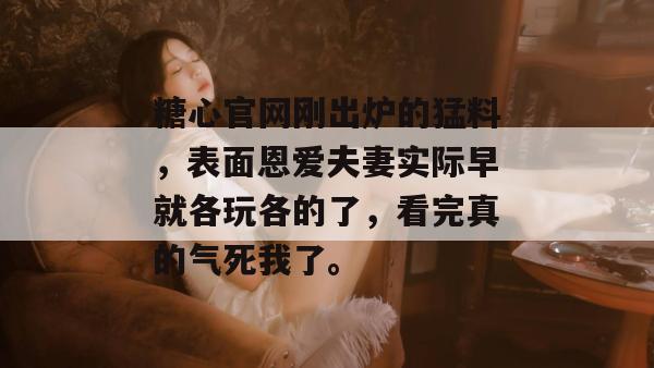 糖心官网刚出炉的猛料,表面恩爱夫妻实际早就各玩各的了,看完真的气死我了。