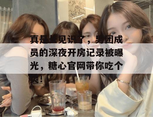 真是长见识了,男团成员的深夜开房记录被曝光,糖心官网带你吃个爽!